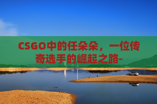 CSGO中的任朵朵，一位传奇选手的崛起之路-