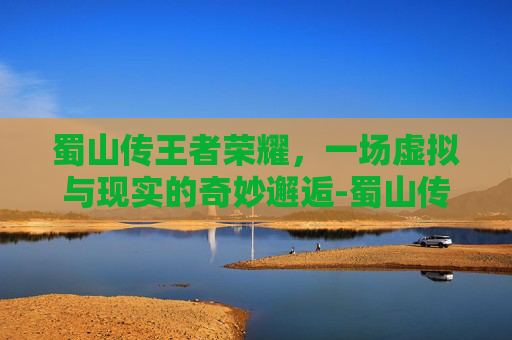 蜀山传王者荣耀，一场虚拟与现实的奇妙邂逅-蜀山传的特效