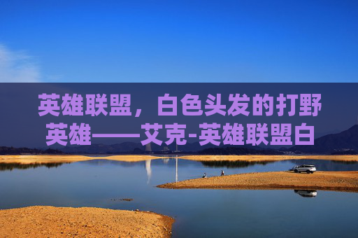 英雄联盟，白色头发的打野英雄——艾克-英雄联盟白色头发英雄