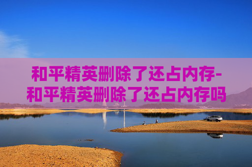 和平精英删除了还占内存-和平精英删除了还占内存吗