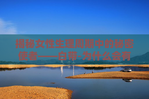 揭秘女性生理周期中的秘密使者——白带-为什么会有白色鼻涕一样的分泌物
