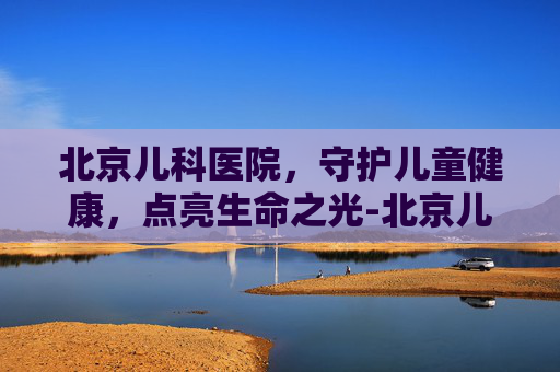 北京儿科医院，守护儿童健康，点亮生命之光-北京儿科医院预约挂号