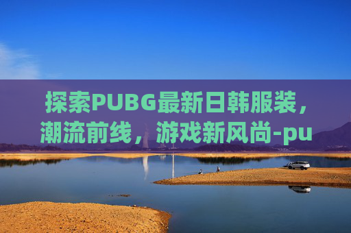 探索PUBG最新日韩服装，潮流前线，游戏新风尚-pubgmob日韩服