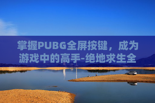 掌握PUBG全屏按键，成为游戏中的高手-绝地求生全屏按键
