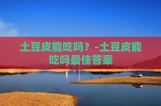 土豆皮能吃吗？-土豆皮能吃吗最佳答案
