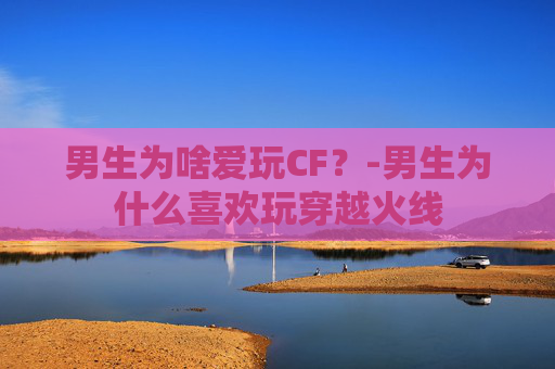 男生为啥爱玩CF？-男生为什么喜欢玩穿越火线