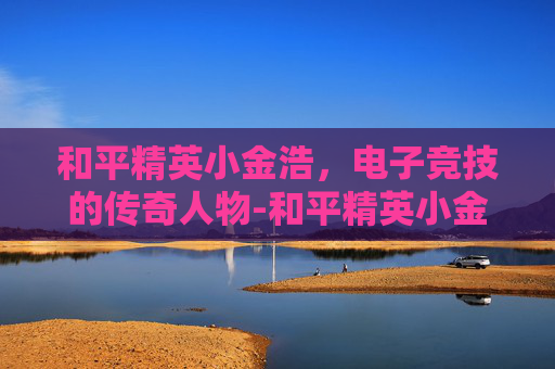 和平精英小金浩，电子竞技的传奇人物-和平精英小金蛋在哪里