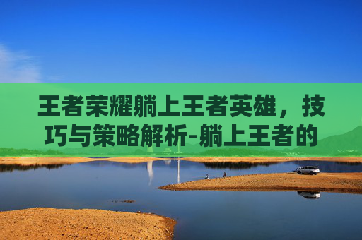王者荣耀躺上王者英雄,技巧与策略解析-躺上王者的英雄 王者荣耀躺上王者英雄,技巧与策略解析-躺上王者的英雄