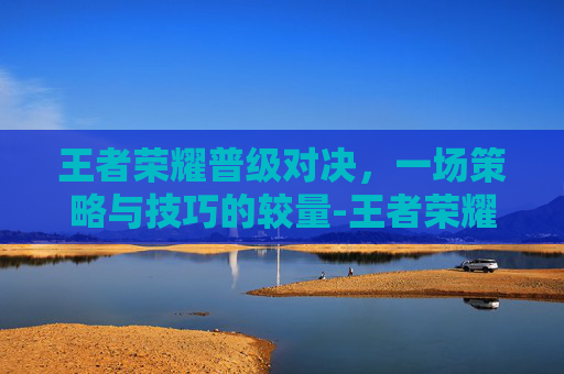 王者荣耀普级对决，一场策略与技巧的较量-王者荣耀普级对决有什么用