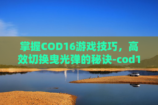 掌握COD16游戏技巧，高效切换曳光弹的秘诀-cod16所有曳光弹