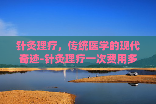 针灸理疗，传统医学的现代奇迹-针灸理疗一次费用多少