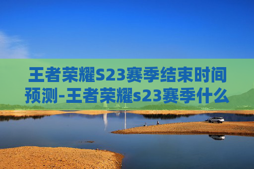 王者荣耀S23赛季结束时间预测-王者荣耀s23赛季什么时候结束 王者荣耀S23赛季结束时间预测-王者荣耀s23赛季什么时候结束
