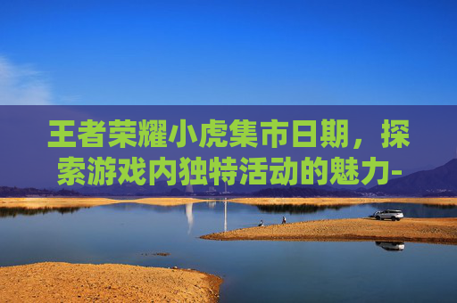 王者荣耀小虎集市日期，探索游戏内独特活动的魅力-小虎新皮肤