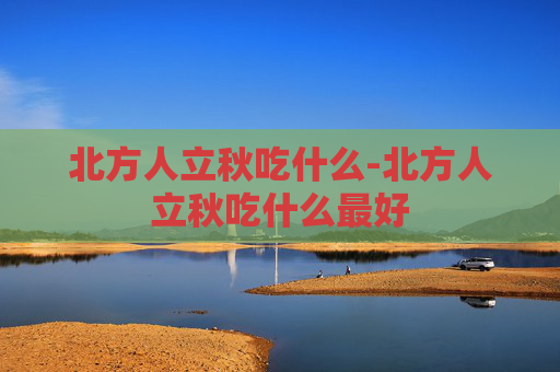 北方人立秋吃什么-北方人立秋吃什么最好 北方人立秋吃什么-北方人立秋吃什么最好