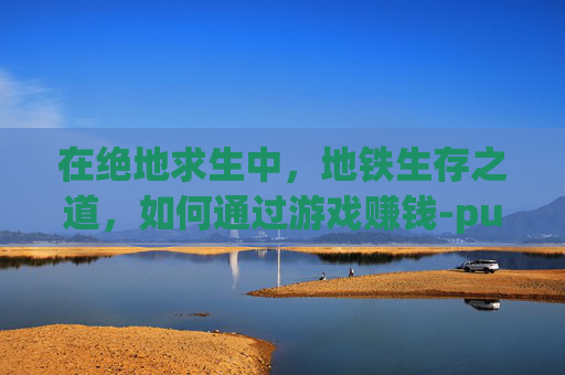 在绝地求生中,地铁生存之道,如何通过游戏赚钱-pubg地铁怎么玩 在绝地求生中,地铁生存之道,如何通过游戏赚钱-pubg地铁怎么玩