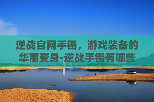 逆战官网手镯，游戏装备的华丽变身-逆战手镯有哪些