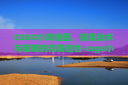 CSGO小鸡地图,探索战术与策略的完美结合-csgo小鸡刷新机制 CSGO小鸡地图,探索战术与策略的完美结合-csgo小鸡刷新机制