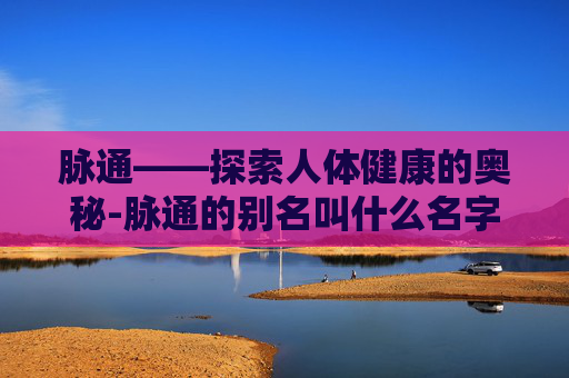 脉通——探索人体健康的奥秘-脉通的别名叫什么名字 脉通——探索人体健康的奥秘-脉通的别名叫什么名字