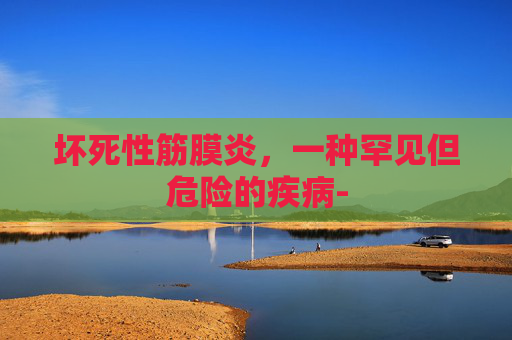 坏死性筋膜炎,一种罕见但危险的疾病- 坏死性筋膜炎,一种罕见但危险的疾病-