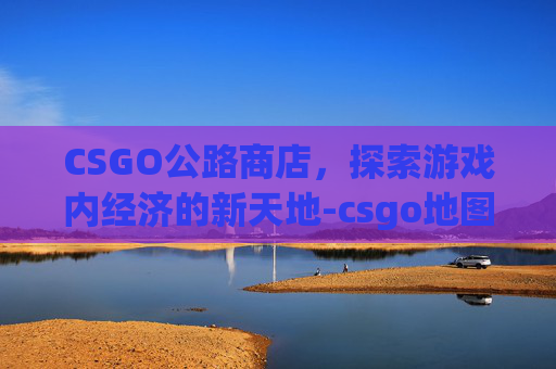 CSGO公路商店,探索游戏内经济的新天地-csgo地图中商店在哪 CSGO公路商店,探索游戏内经济的新天地-csgo地图中商店在哪