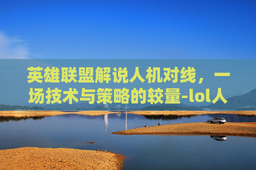 英雄联盟解说人机对线,一场技术与策略的较量-lol人机对话 英雄联盟解说人机对线,一场技术与策略的较量-lol人机对话
