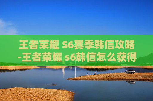 王者荣耀 S6赛季韩信攻略-王者荣耀 s6韩信怎么获得 王者荣耀 S6赛季韩信攻略-王者荣耀 s6韩信怎么获得