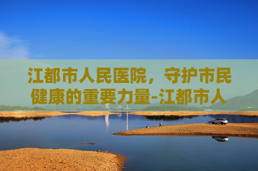 江都市人民医院,守护市民健康的重要力量-江都市人医新院区 江都市人民医院,守护市民健康的重要力量-江都市人医新院区