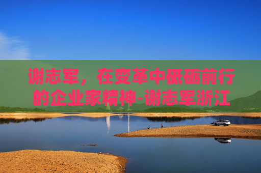 谢志军,在变革中砥砺前行的企业家精神-谢志军浙江中医药大学 谢志军,在变革中砥砺前行的企业家精神-谢志军浙江中医药大学