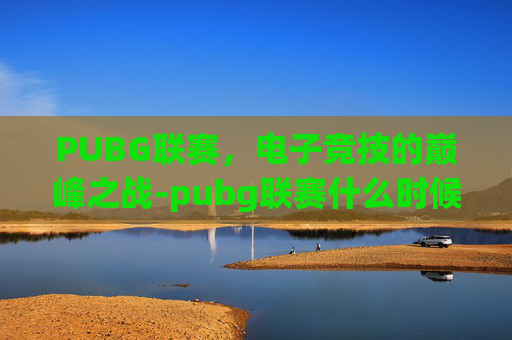 PUBG联赛,电子竞技的巅峰之战-pubg联赛什么时候开始 PUBG联赛,电子竞技的巅峰之战-pubg联赛什么时候开始