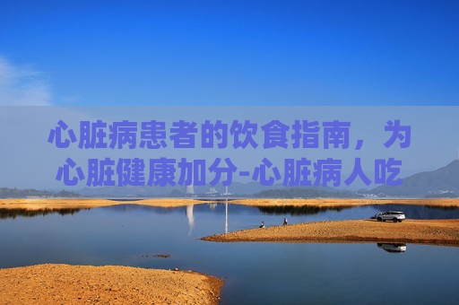 心脏病患者的饮食指南,为心脏健康加分-心脏病人吃什么食物好一点 心脏病患者的饮食指南,为心脏健康加分-心脏病人吃什么食物好一点