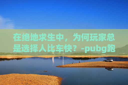 在绝地求生中，为何玩家总是选择人比车快？-pubg跑步速度