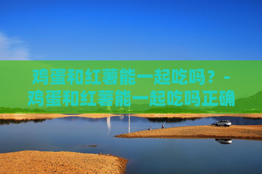 鸡蛋和红薯能一起吃吗?-鸡蛋和红薯能一起吃吗正确答案 鸡蛋和红薯能一起吃吗?-鸡蛋和红薯能一起吃吗正确答案