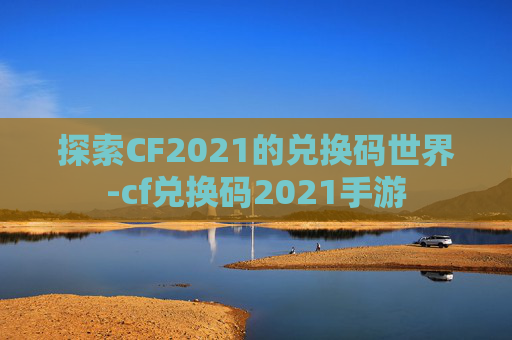 探索CF2021的兑换码世界-cf兑换码2021手游 探索CF2021的兑换码世界-cf兑换码2021手游