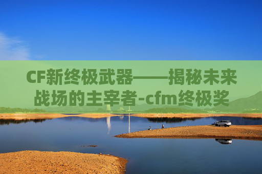 CF新终极武器——揭秘未来战场的主宰者-cfm终极奖励
