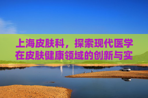 上海皮肤科,探索现代医学在皮肤健康领域的创新与实践-上海皮肤科哪家强 上海皮肤科,探索现代医学在皮肤健康领域的创新与实践-上海皮肤科哪家强
