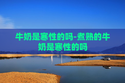 牛奶是寒性的吗-煮熟的牛奶是寒性的吗 牛奶是寒性的吗-煮熟的牛奶是寒性的吗