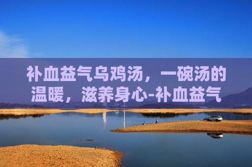 补血益气乌鸡汤,一碗汤的温暖,滋养身心-补血益气乌鸡汤的做法 补血益气乌鸡汤,一碗汤的温暖,滋养身心-补血益气乌鸡汤的做法