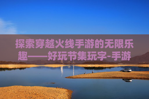 探索穿越火线手游的无限乐趣——好玩节集玩字-手游cf集字玩字怎么弄 探索穿越火线手游的无限乐趣——好玩节集玩字-手游cf集字玩字怎么弄