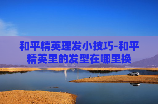 和平精英理发小技巧-和平精英里的发型在哪里换 和平精英理发小技巧-和平精英里的发型在哪里换