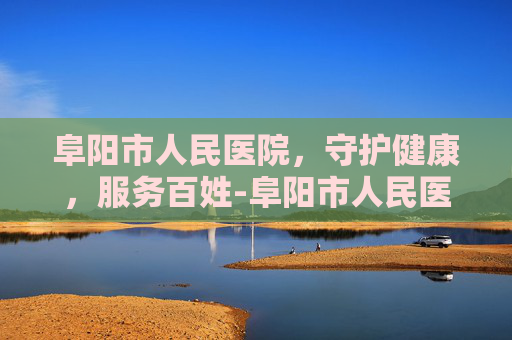 阜阳市人民医院，守护健康，服务百姓-阜阳市人民医院电话咨询24小时
