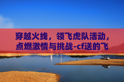 穿越火线,领飞虎队活动,点燃激情与挑战-cf送的飞虎队属性怎么样 穿越火线,领飞虎队活动,点燃激情与挑战-cf送的飞虎队属性怎么样