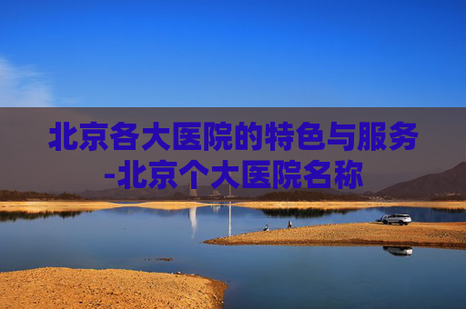 北京各大医院的特色与服务-北京个大医院名称 北京各大医院的特色与服务-北京个大医院名称
