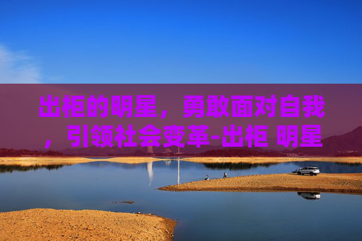 出柜的明星,勇敢面对自我,引领社会变革-出柜 明星 出柜的明星,勇敢面对自我,引领社会变革-出柜 明星