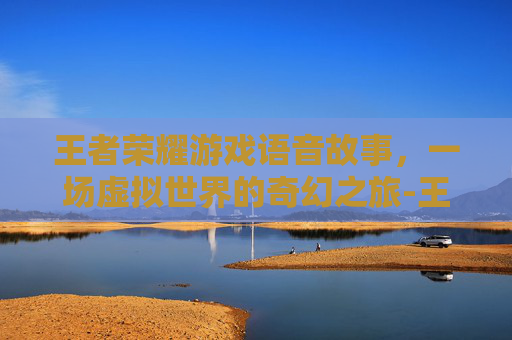 王者荣耀游戏语音故事,一场虚拟世界的奇幻之旅-王者荣耀语音的故事 王者荣耀游戏语音故事,一场虚拟世界的奇幻之旅-王者荣耀语音的故事