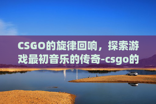 CSGO的旋律回响,探索游戏最初音乐的传奇-csgo的一首歌 CSGO的旋律回响,探索游戏最初音乐的传奇-csgo的一首歌
