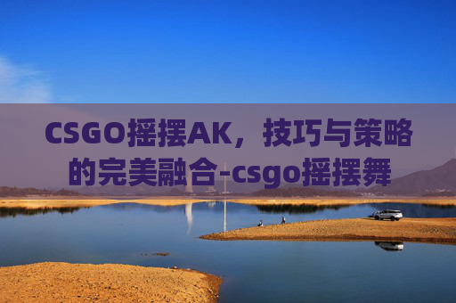 CSGO摇摆AK,技巧与策略的完美融合-csgo摇摆舞 CSGO摇摆AK,技巧与策略的完美融合-csgo摇摆舞