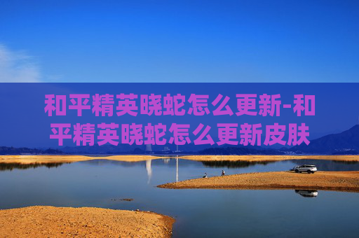 和平精英晓蛇怎么更新-和平精英晓蛇怎么更新皮肤 和平精英晓蛇怎么更新-和平精英晓蛇怎么更新皮肤