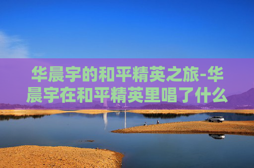 华晨宇的和平精英之旅-华晨宇在和平精英里唱了什么歌 华晨宇的和平精英之旅-华晨宇在和平精英里唱了什么歌