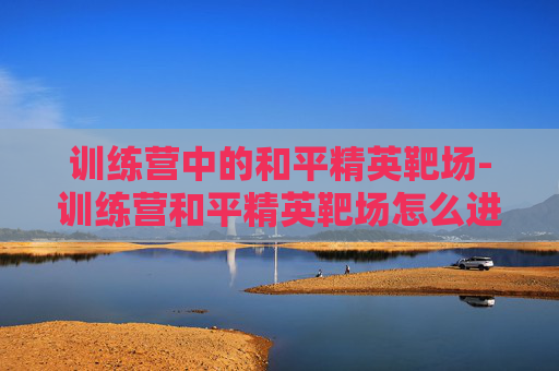 训练营中的和平精英靶场-训练营和平精英靶场怎么进 训练营中的和平精英靶场-训练营和平精英靶场怎么进