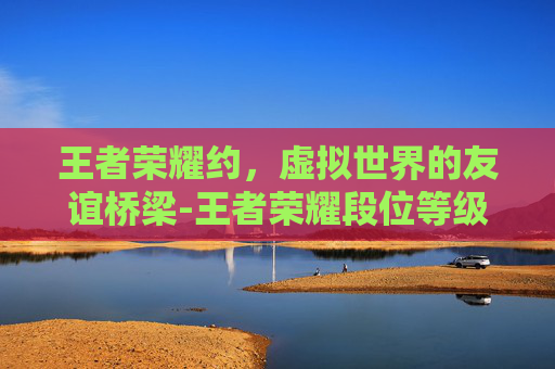 王者荣耀约,虚拟世界的友谊桥梁-王者荣耀段位等级 王者荣耀约,虚拟世界的友谊桥梁-王者荣耀段位等级